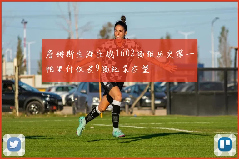 詹姆斯生涯出战1602场距历史第一帕里什仅差9场纪录在望