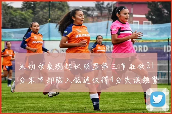 米切尔表现起伏明显第三节狂砍21分末节却陷入低迷仅得4分失误频繁