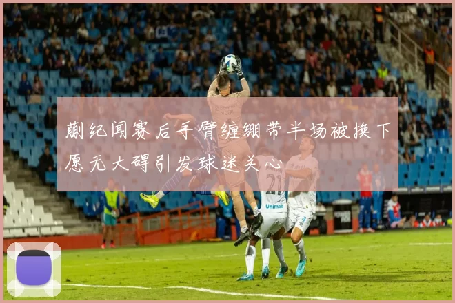 蒯纪闻赛后手臂缠绷带半场被换下愿无大碍引发球迷关心