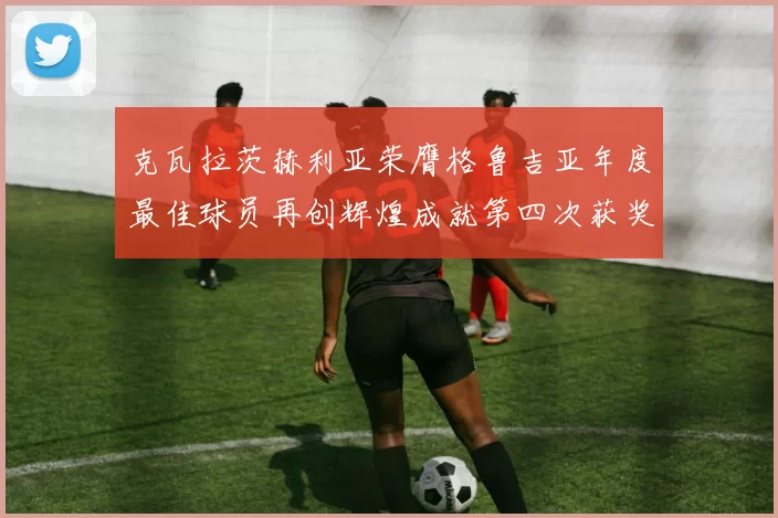 克瓦拉茨赫利亚荣膺格鲁吉亚年度最佳球员再创辉煌成就第四次获奖