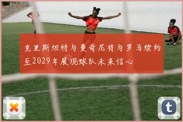 克里斯坦特与曼奇尼将与罗马续约至2029年展现球队未来信心