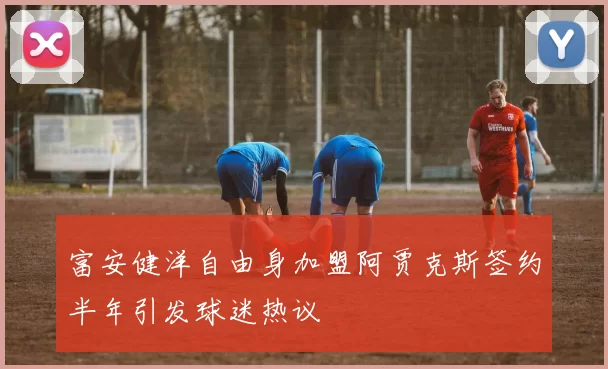 富安健洋自由身加盟阿贾克斯签约半年引发球迷热议