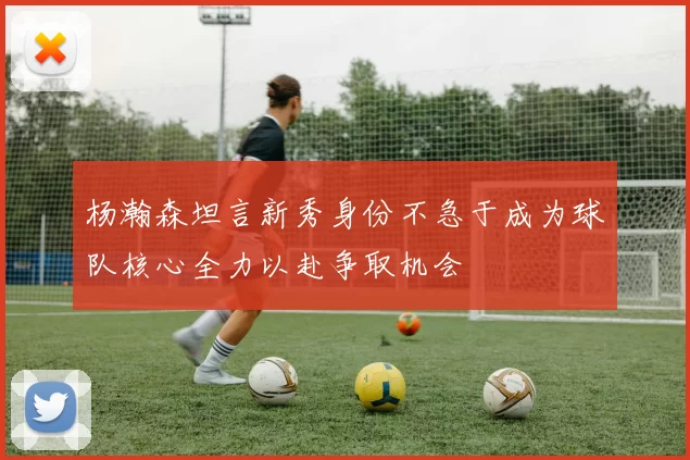 杨瀚森坦言新秀身份不急于成为球队核心全力以赴争取机会