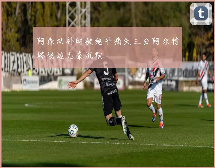 阿森纳补时被绝平痛失三分阿尔特塔场边无奈沉默