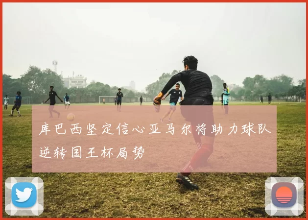 库巴西坚定信心亚马尔将助力球队逆转国王杯局势