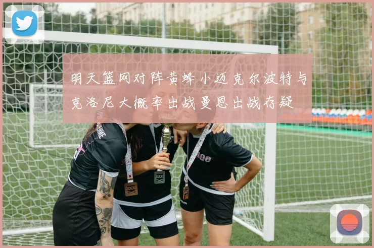 明天篮网对阵黄蜂小迈克尔波特与克洛尼大概率出战曼恩出战存疑