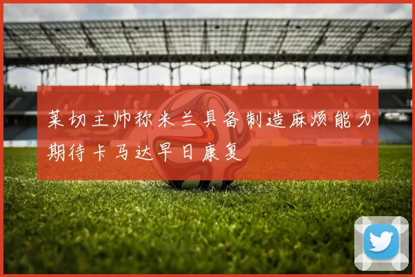 莱切主帅称米兰具备制造麻烦能力期待卡马达早日康复