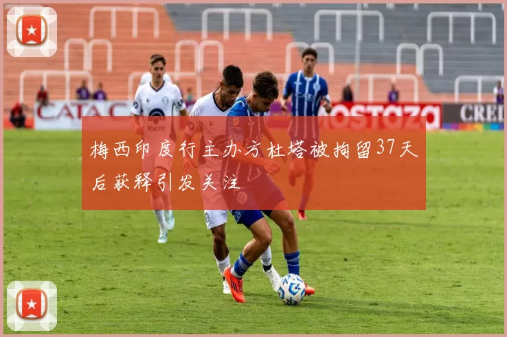 梅西印度行主办方杜塔被拘留37天后获释引发关注