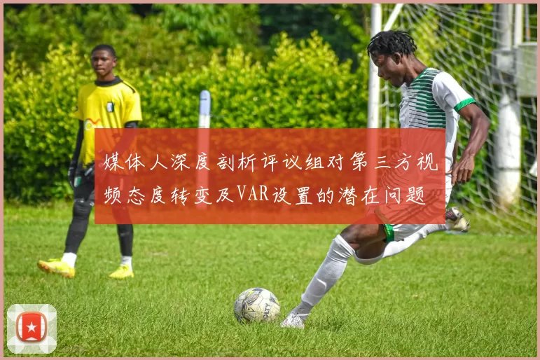 媒体人深度剖析评议组对第三方视频态度转变及VAR设置的潜在问题