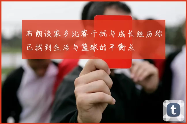 布朗谈家乡比赛干扰与成长经历称已找到生活与篮球的平衡点