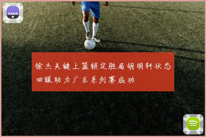 徐杰关键上篮锁定胜局胡明轩状态回暖助力广东系列赛成功