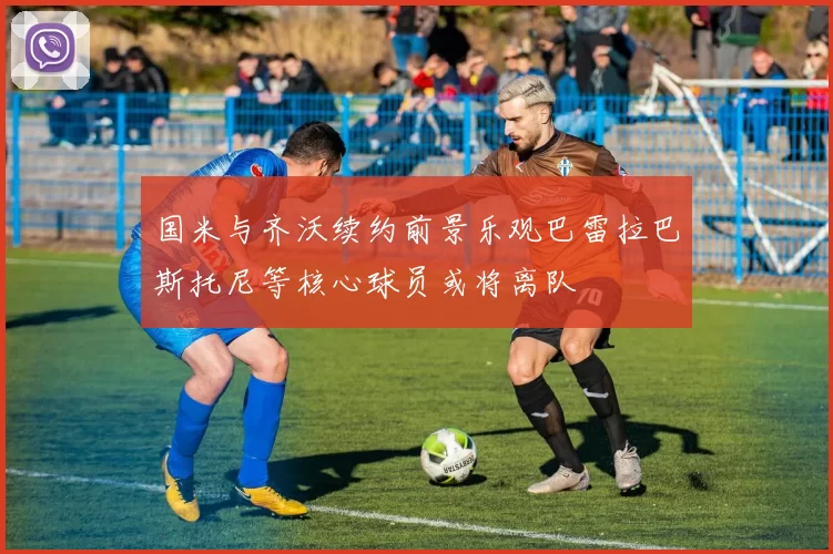 国米与齐沃续约前景乐观巴雷拉巴斯托尼等核心球员或将离队