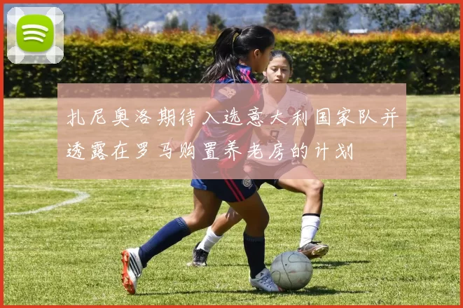 扎尼奥洛期待入选意大利国家队并透露在罗马购置养老房的计划