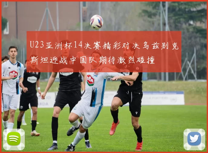 U23亚洲杯14决赛精彩对决乌兹别克斯坦迎战中国队期待激烈碰撞