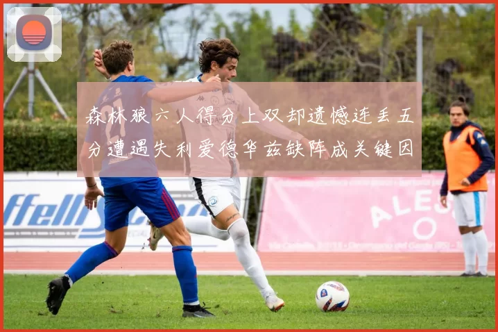 森林狼六人得分上双却遗憾连丢五分遭遇失利爱德华兹缺阵成关键因素