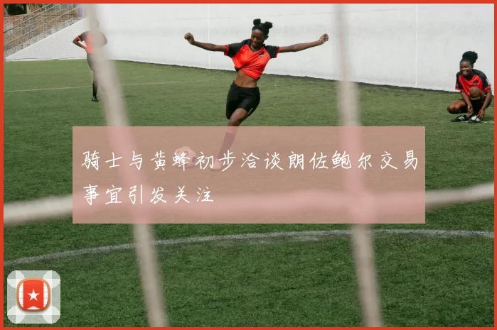 骑士与黄蜂初步洽谈朗佐鲍尔交易事宜引发关注