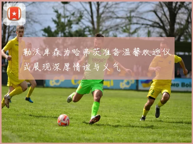 勒沃库森为哈弗茨准备温馨欢迎仪式展现深厚情谊与义气