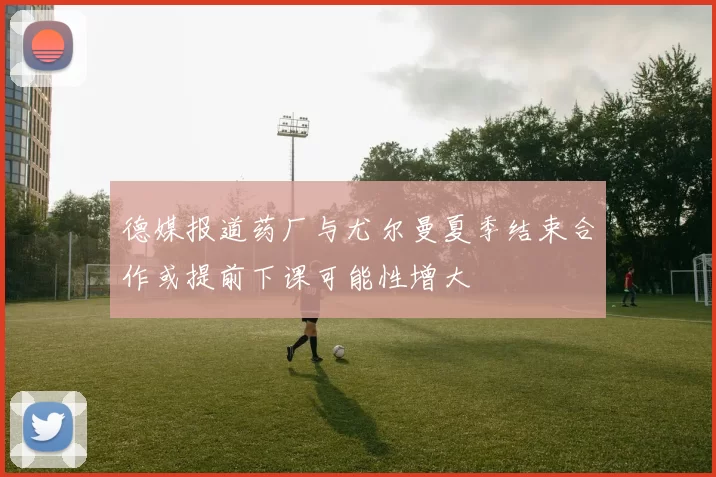 德媒报道药厂与尤尔曼夏季结束合作或提前下课可能性增大