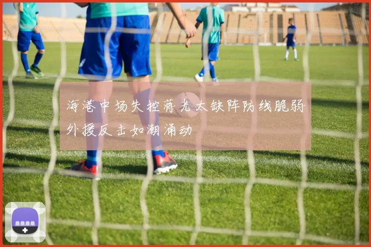 海港中场失控蒋光太缺阵防线脆弱外援反击如潮涌动